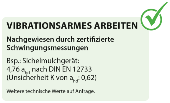 VIBRATIONSARMES ARBEITEN Nachgewiesen durch zertifizierte Schwingungsmessungen Bsp.: Sichelmulchgerät: 4,76 ahd nach DIN EN 12733 (Unsicherheit K von ahd: 0,62) VIBRATIONSARMES ARBEITEN Nachgewiesen durch zertifizierte Schwingungsmessungen Bsp.: Sichelmulchgerät: 4,76 ahd nach DIN EN 12733 (Unsicherheit K von ahd: 0,62)